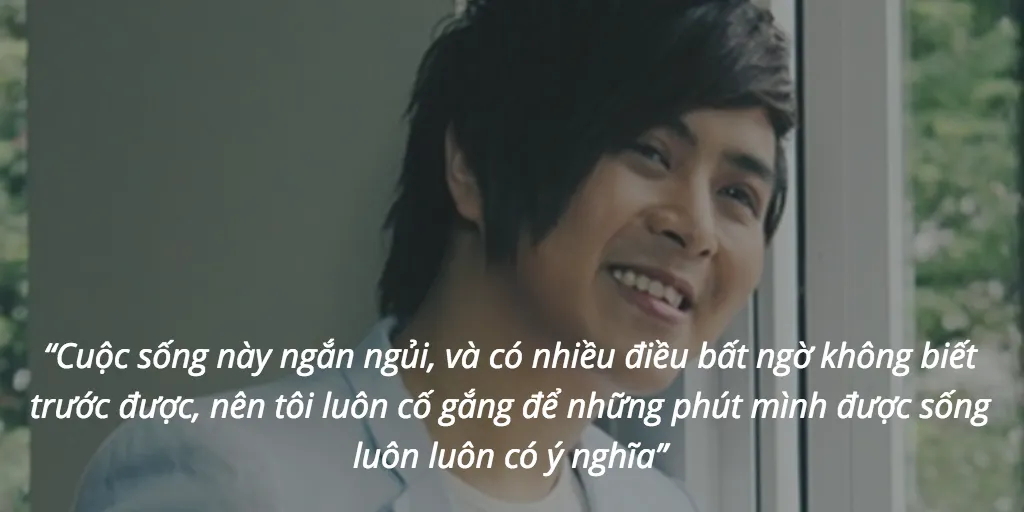 “Cuộc sống này ngắn ngủi, và có nhiều điều bất ngờ không biết trước được, nên tôi luôn cố gắng để những phút mình được sống luôn luôn có ý nghĩa”
