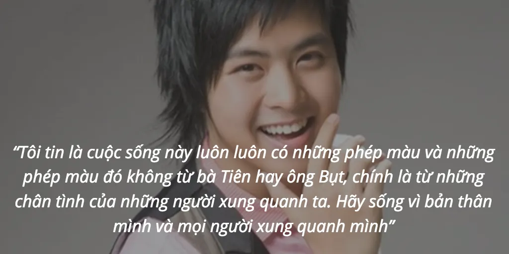  “Tôi tin là cuộc sống này luôn luôn có những phép màu và những phép màu đó không từ bà Tiên hay ông Bụt, chính là từ những chân tình của những người xung quanh ta. Hãy sống vì bản thân mình và mọi người xung quanh mình”