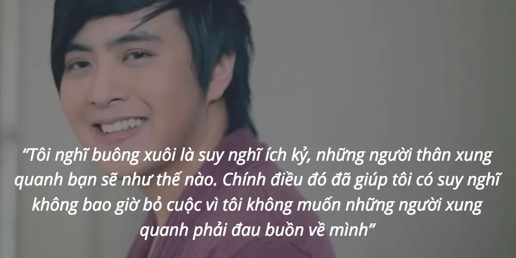 “Tôi nghĩ buông xuôi là suy nghĩ ích kỷ, những người thân xung quanh bạn sẽ như thế nào. Chính điều đó đã giúp tôi có suy nghĩ không bao giờ bỏ cuộc vì tôi không muốn những người xung quanh phải đau buồn về mình”